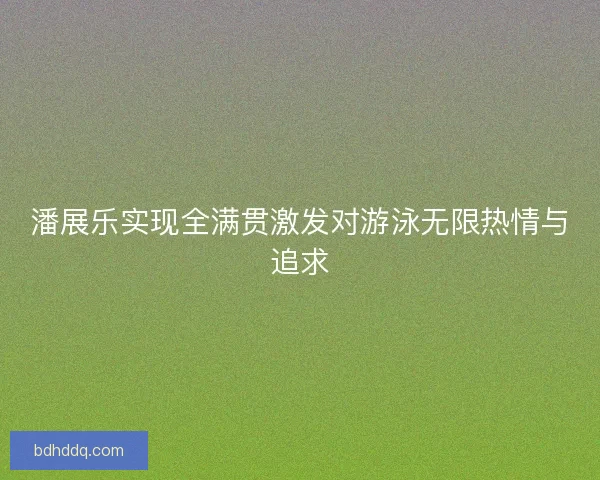 潘展乐实现全满贯激发对游泳无限热情与追求