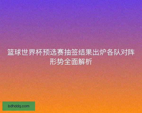 篮球世界杯预选赛抽签结果出炉各队对阵形势全面解析