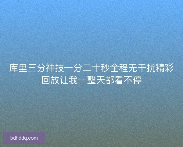 库里三分神技一分二十秒全程无干扰精彩回放让我一整天都看不停