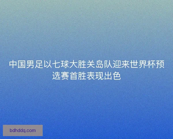 中国男足以七球大胜关岛队迎来世界杯预选赛首胜表现出色